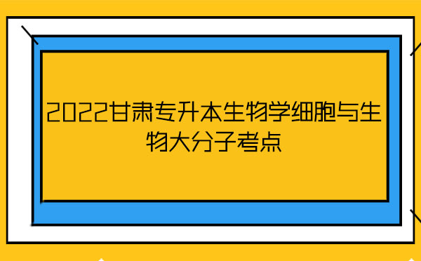 2022甘肅專升本生物學細胞與生物大分子考點 2022甘肅專升本生物學細胞與生物大分子考點