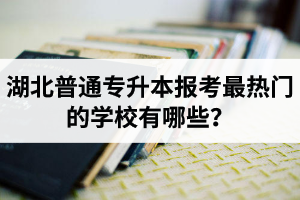 湖北普通專升本報考最熱門的學(xué)校有哪些？