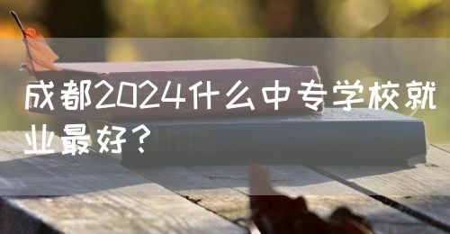 成都2024什么中專學校就業(yè)最好？(圖1)