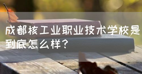 成都核工業(yè)職業(yè)技術(shù)學(xué)校是到底怎么樣？(圖1)