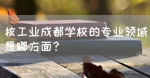 核工業(yè)成都學(xué)校的專業(yè)領(lǐng)域是哪方面？(圖1)