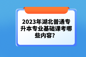 2023年湖北普通專(zhuān)升本專(zhuān)業(yè)基礎(chǔ)課考哪些內(nèi)容？