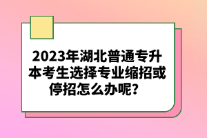2023年湖北普通專升本考生選擇專業(yè)縮招或停招怎么辦呢？