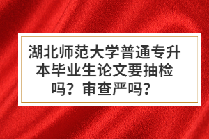 湖北師范大學(xué)普通專升本畢業(yè)生論文要抽檢嗎？審查嚴(yán)嗎？