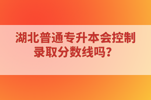 湖北普通專升本會(huì)控制錄取分?jǐn)?shù)線嗎？