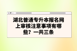 湖北普通專升本報名網(wǎng)上審核注意事項有哪些？一共三條