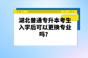 湖北普通專升本考生入學后可以更換專業(yè)嗎？