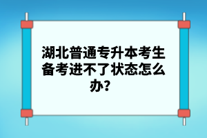 湖北普通專(zhuān)升本考生備考進(jìn)不了狀態(tài)怎么辦？
