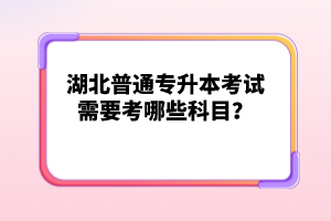 湖北普通專升本考試需要考哪些科目？