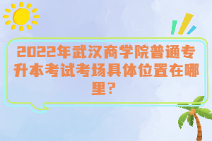  2022年武漢商學(xué)院普通專升本考試考場具體位置在哪里？
