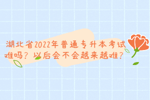 湖北省2022年普通專(zhuān)升本考試難嗎？以后會(huì)不會(huì)越來(lái)越難？