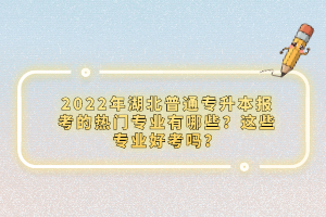 2022年湖北普通專升本報考的熱門專業(yè)有哪些？這些專業(yè)好考嗎？