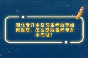 湖北專升本復(fù)習(xí)備考效率如何提高，怎么高效備考專升本考試？