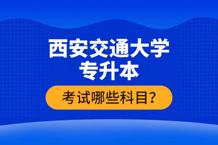 西安交通大學(xué)專升本考試哪些科目？