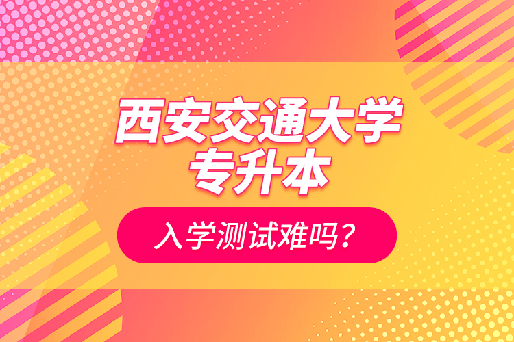 西安交通大學(xué)專升本入學(xué)測試難嗎？