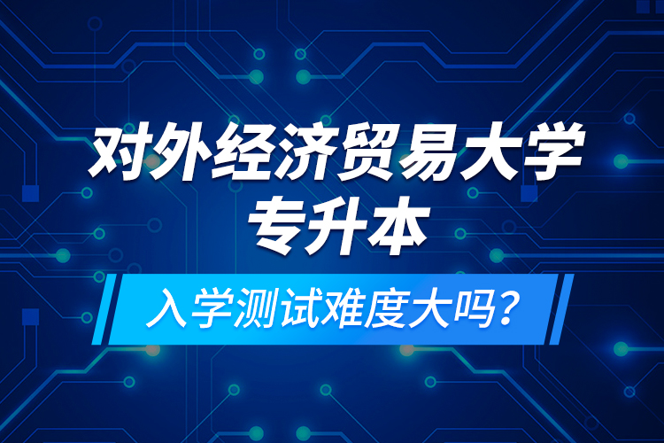 對(duì)外經(jīng)濟(jì)貿(mào)易大學(xué)專升本入學(xué)測(cè)試難度大嗎？