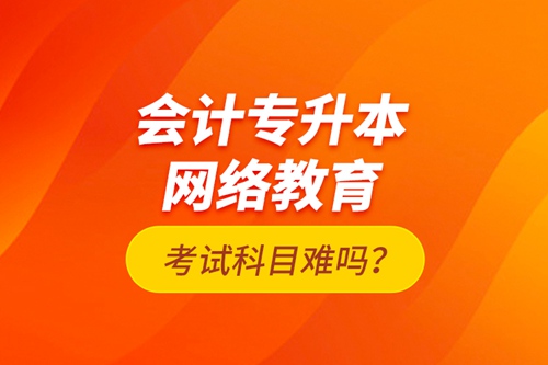 會計專升本網(wǎng)絡(luò)教育考試科目難嗎？