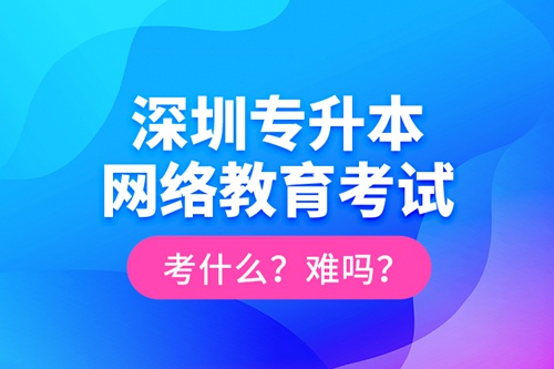 深圳專升本網(wǎng)絡(luò)教育考試考什么？難嗎？