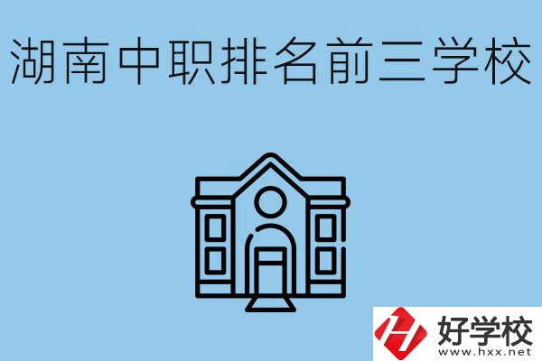 湖南省中職學(xué)校排名前三是哪幾所？具體位置在哪里？