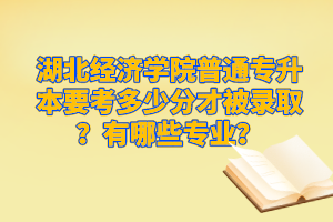 湖北經濟學院普通專升本要考多少分才被錄取？有哪些專業(yè)？