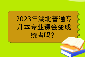 2023年湖北普通專升本專業(yè)課會變成統(tǒng)考嗎？